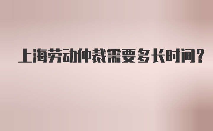 上海劳动仲裁需要多长时间?