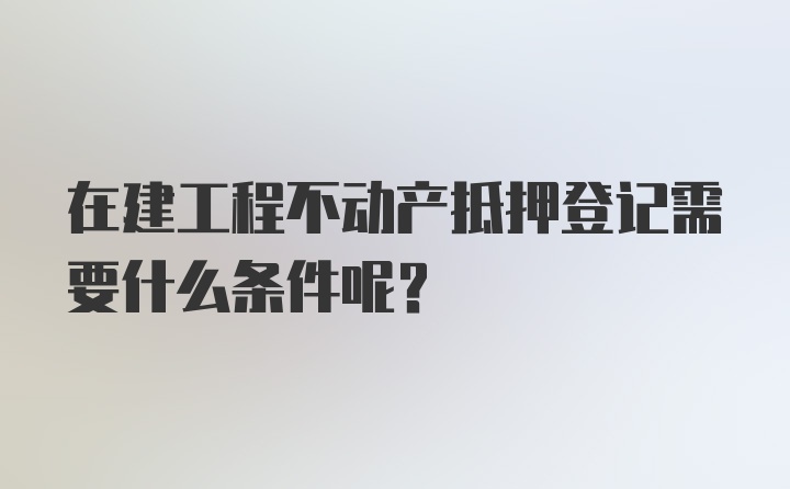 在建工程不动产抵押登记需要什么条件呢？