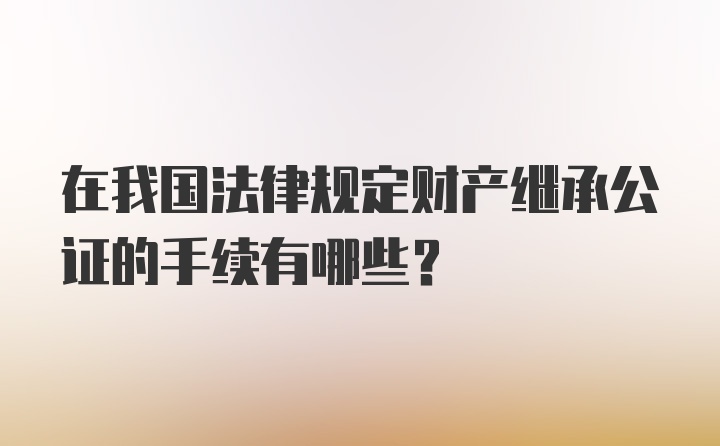 在我国法律规定财产继承公证的手续有哪些？