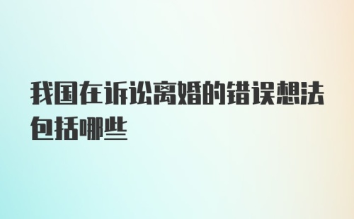 我国在诉讼离婚的错误想法包括哪些