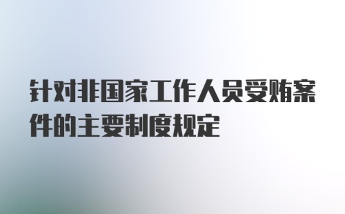 针对非国家工作人员受贿案件的主要制度规定