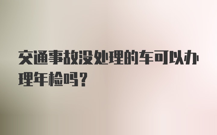 交通事故没处理的车可以办理年检吗？