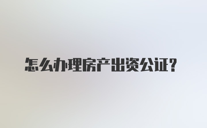 怎么办理房产出资公证?