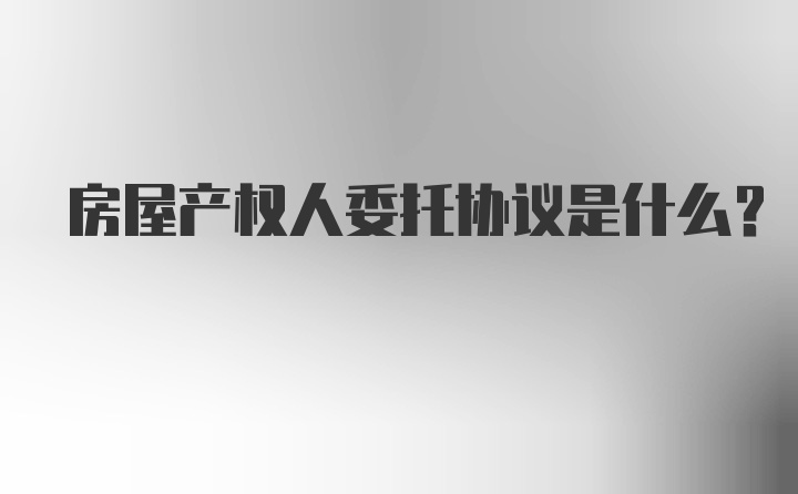 房屋产权人委托协议是什么？