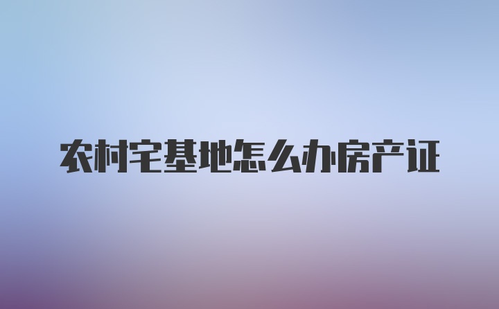 农村宅基地怎么办房产证