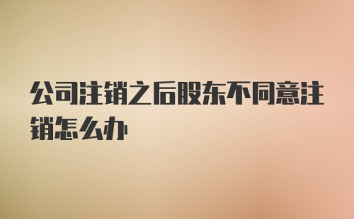 公司注销之后股东不同意注销怎么办