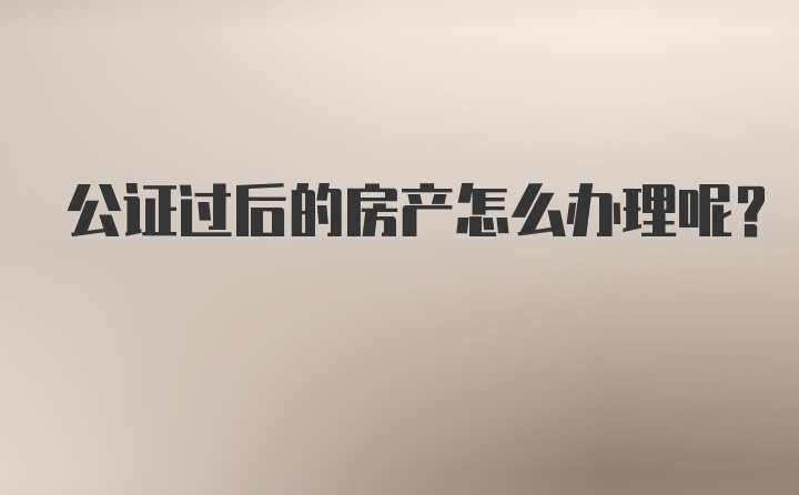 公证过后的房产怎么办理呢？