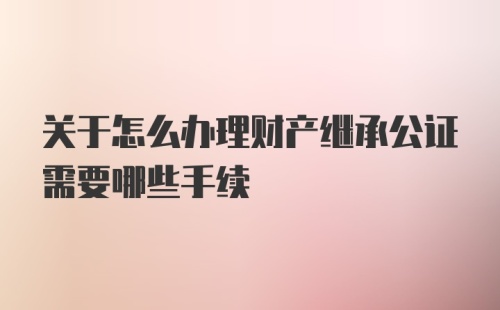 关于怎么办理财产继承公证需要哪些手续