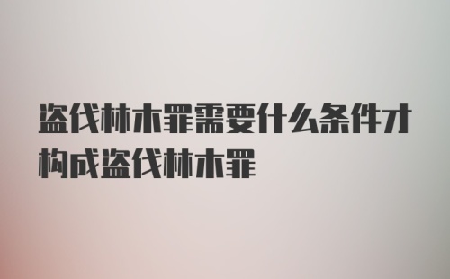 盗伐林木罪需要什么条件才构成盗伐林木罪