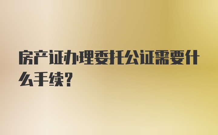 房产证办理委托公证需要什么手续?