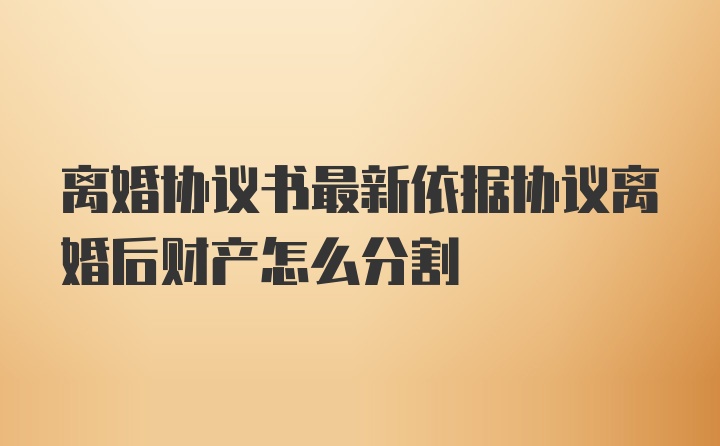 离婚协议书最新依据协议离婚后财产怎么分割