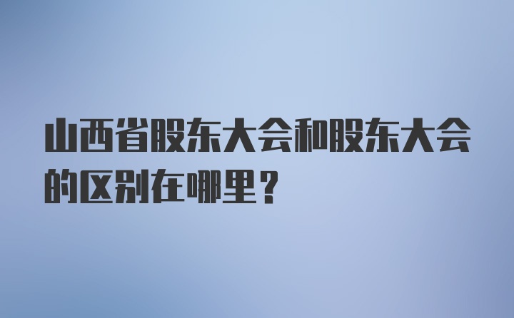 山西省股东大会和股东大会的区别在哪里？