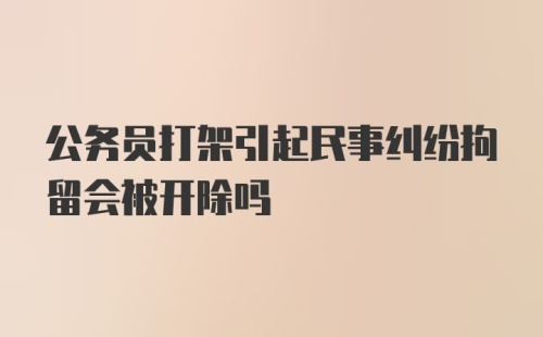 公务员打架引起民事纠纷拘留会被开除吗