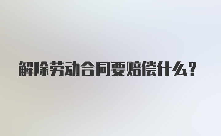 解除劳动合同要赔偿什么？