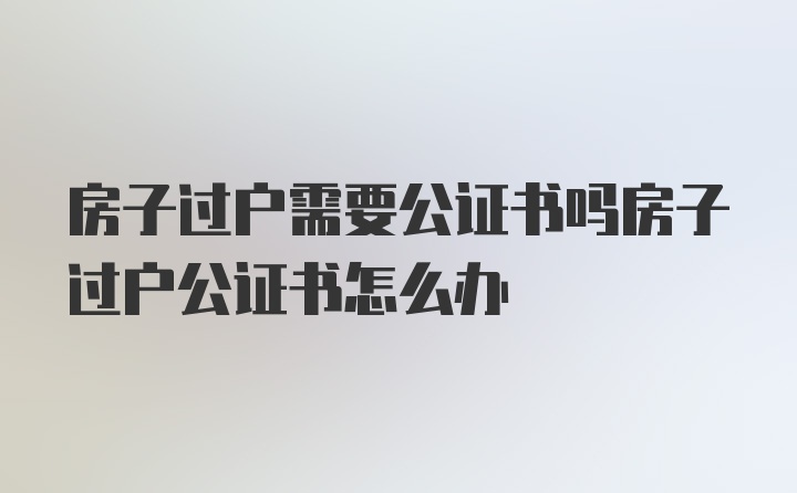 房子过户需要公证书吗房子过户公证书怎么办