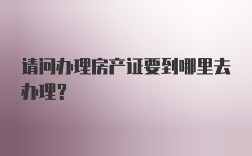 请问办理房产证要到哪里去办理?