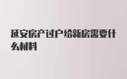 延安房产过户给新房需要什么材料