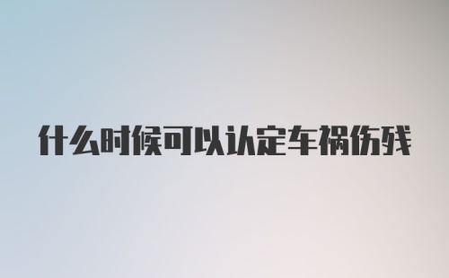 什么时候可以认定车祸伤残