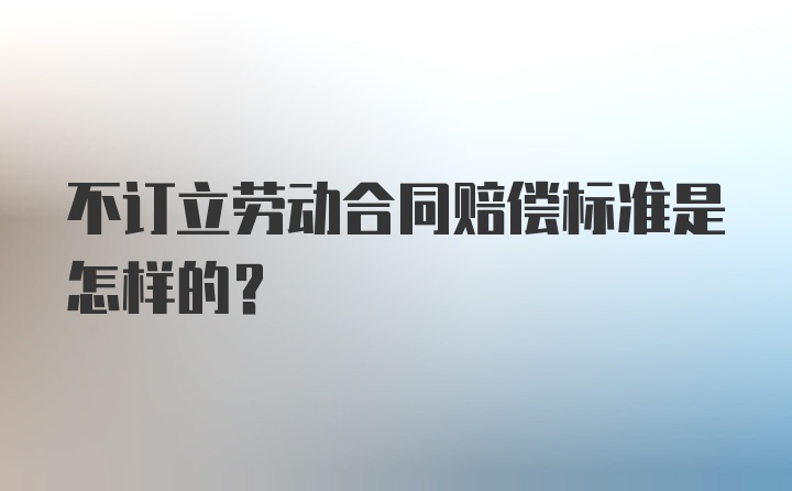 不订立劳动合同赔偿标准是怎样的?