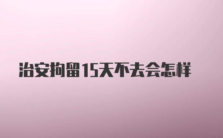 治安拘留15天不去会怎样