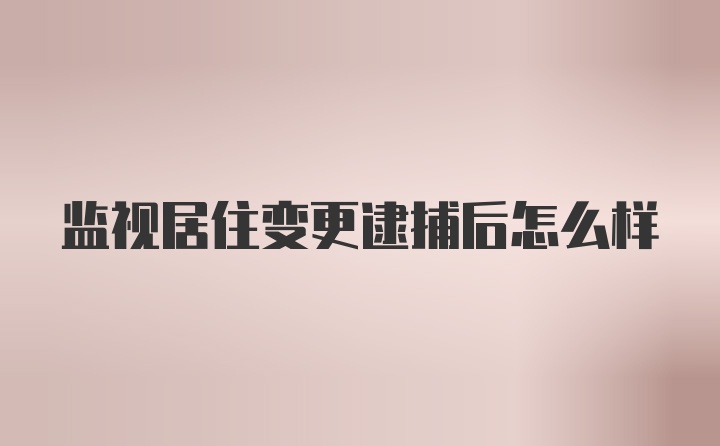 监视居住变更逮捕后怎么样