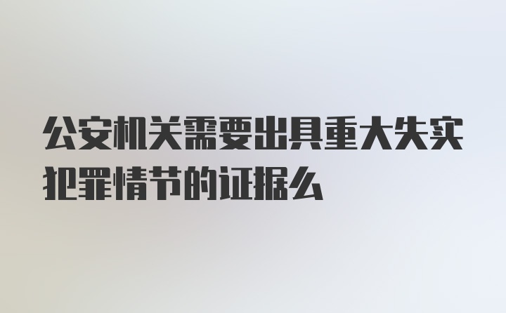 公安机关需要出具重大失实犯罪情节的证据么