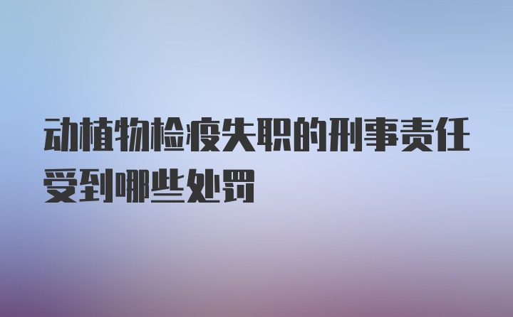 动植物检疫失职的刑事责任受到哪些处罚