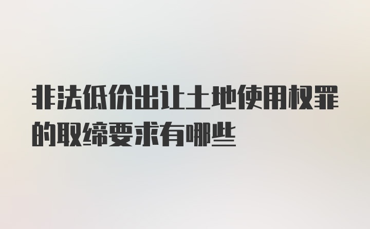 非法低价出让土地使用权罪的取缔要求有哪些