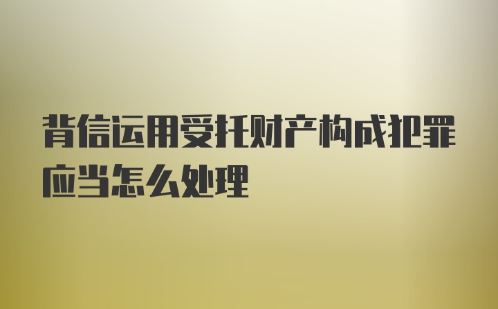 背信运用受托财产构成犯罪应当怎么处理