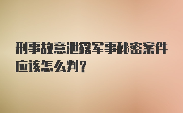 刑事故意泄露军事秘密案件应该怎么判?