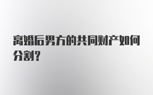 离婚后男方的共同财产如何分割?