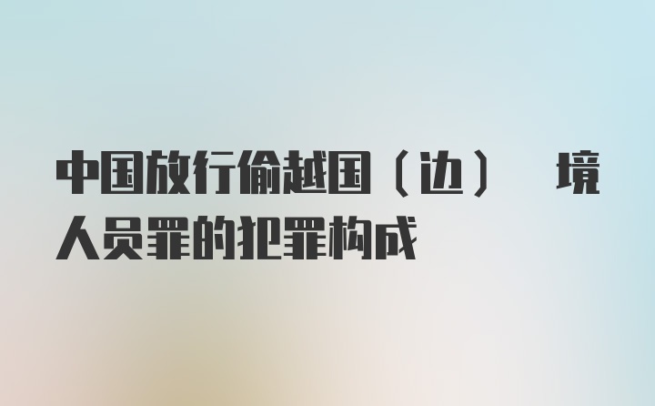 中国放行偷越国(边) 境人员罪的犯罪构成