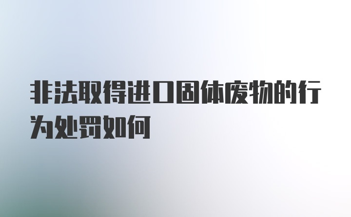 非法取得进口固体废物的行为处罚如何