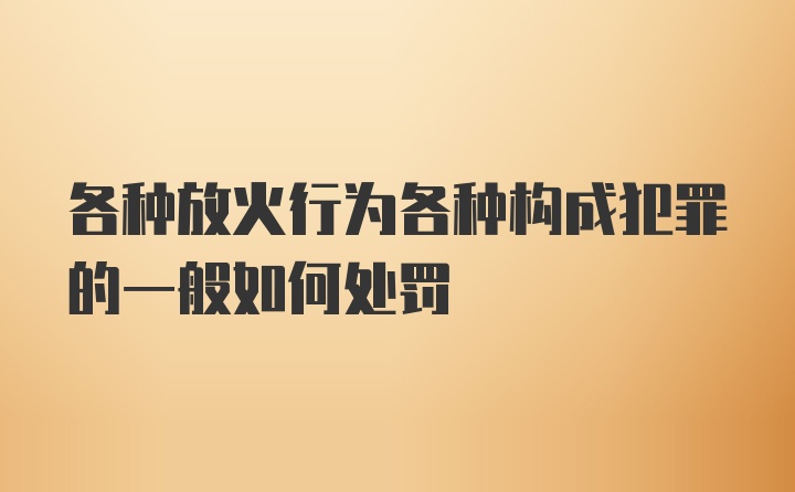 各种放火行为各种构成犯罪的一般如何处罚