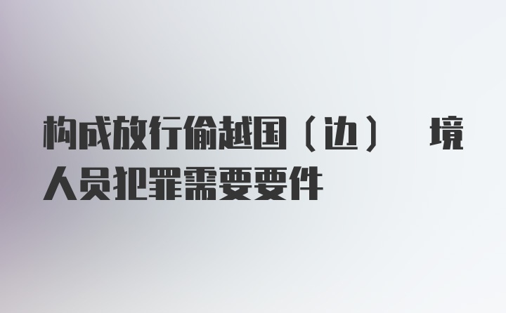 构成放行偷越国(边) 境人员犯罪需要要件