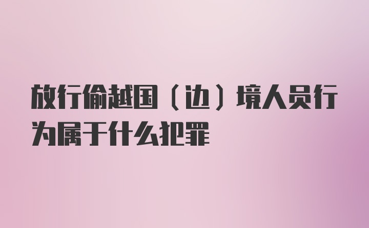 放行偷越国（边）境人员行为属于什么犯罪