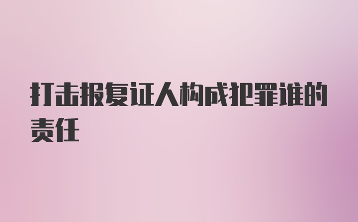 打击报复证人构成犯罪谁的责任