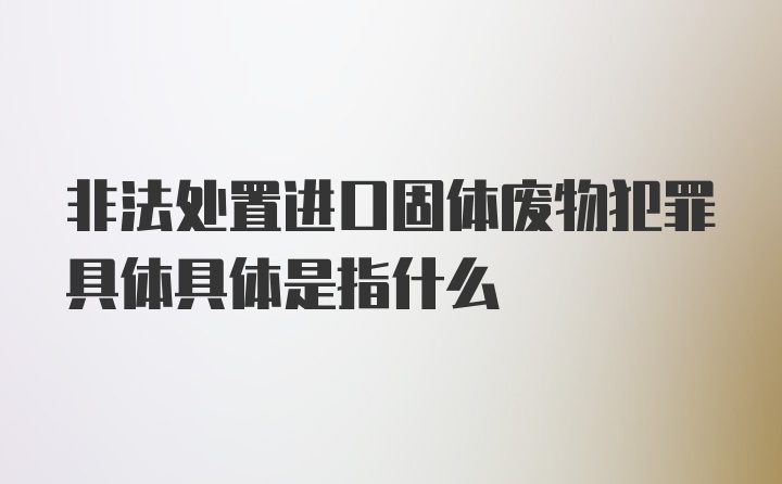 非法处置进口固体废物犯罪具体具体是指什么