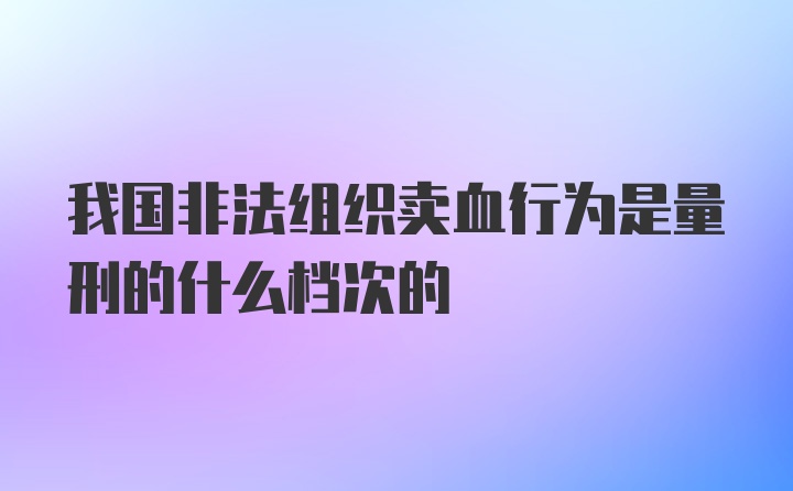 我国非法组织卖血行为是量刑的什么档次的