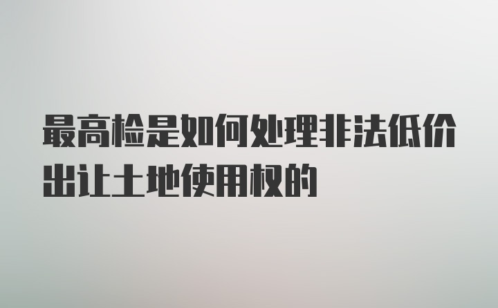 最高检是如何处理非法低价出让土地使用权的