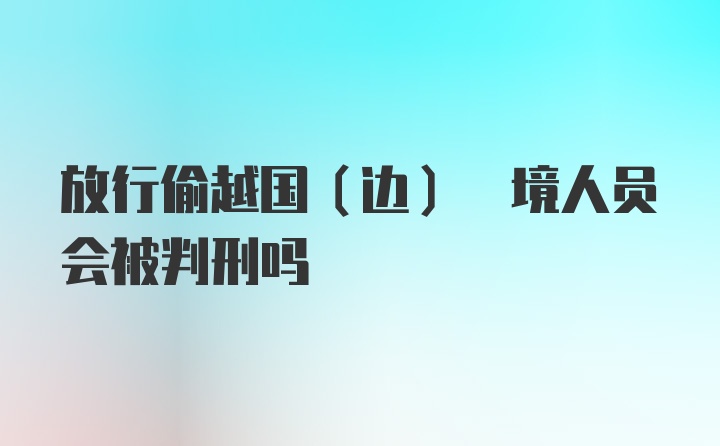 放行偷越国(边) 境人员会被判刑吗