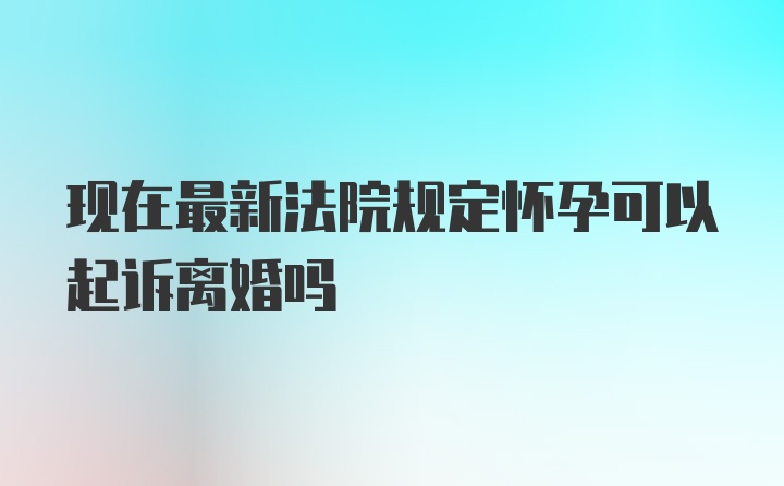 现在最新法院规定怀孕可以起诉离婚吗