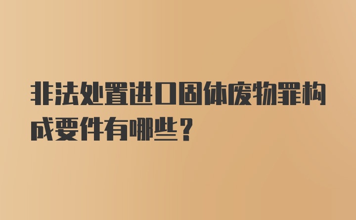 非法处置进口固体废物罪构成要件有哪些？