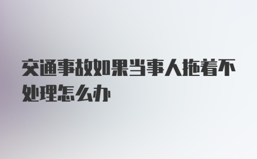 交通事故如果当事人拖着不处理怎么办