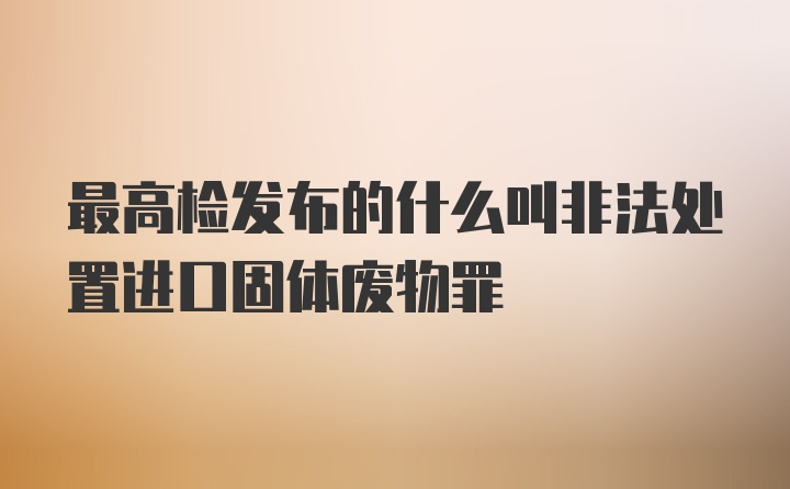 最高检发布的什么叫非法处置进口固体废物罪