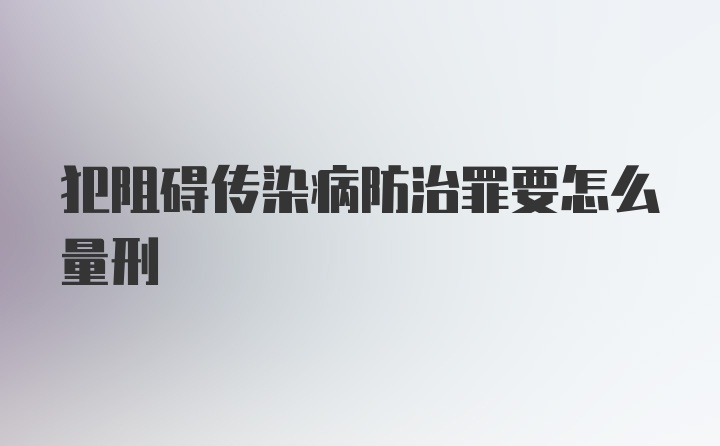 犯阻碍传染病防治罪要怎么量刑