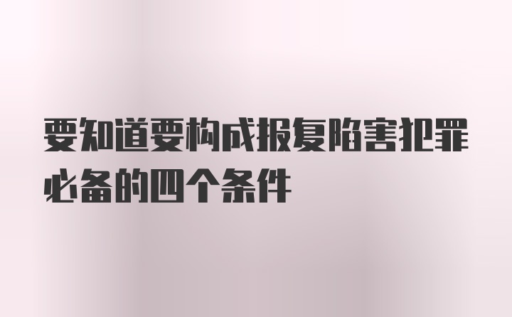 要知道要构成报复陷害犯罪必备的四个条件