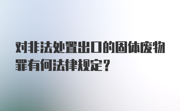 对非法处置出口的固体废物罪有何法律规定?