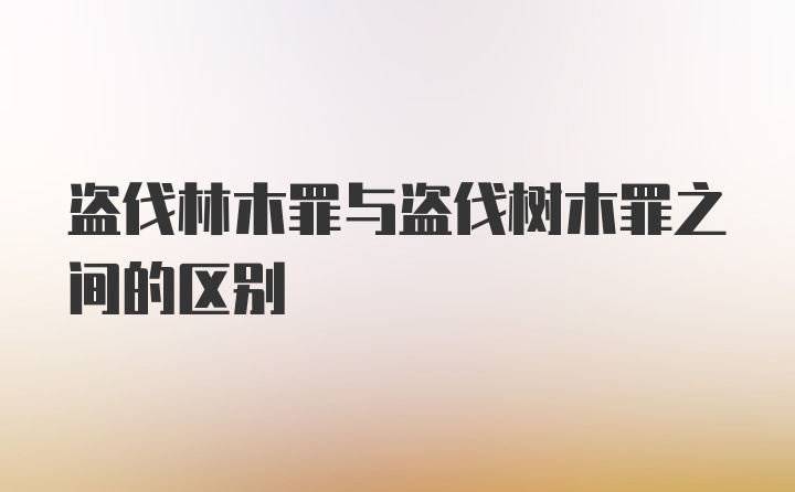 盗伐林木罪与盗伐树木罪之间的区别