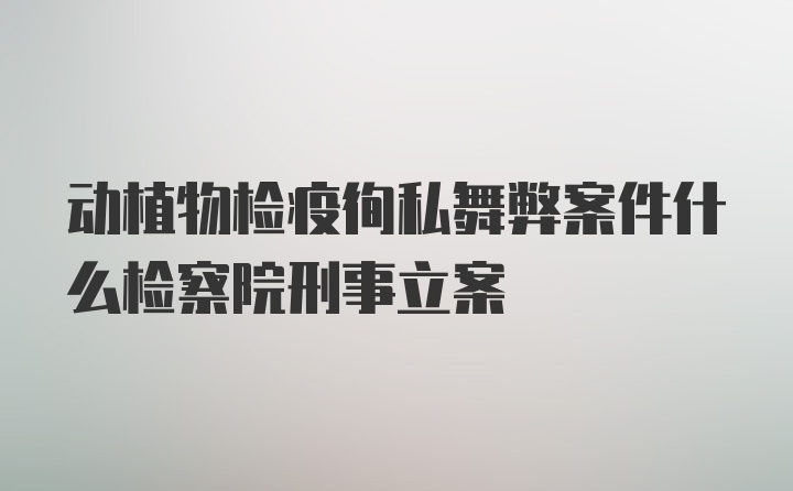 动植物检疫徇私舞弊案件什么检察院刑事立案